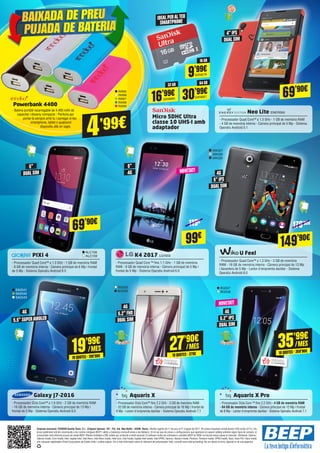 27’90€
10QUOTES·279€
/MES 35’99€
10QUOTES·359'90€
/MES
149’90€
69’90€
NOVETAT!
NOVETAT!
179’90€119€
30’99€SAN681
64 GB
16’99€SAN680
32 GB
9’99€SAN679
16 GB
Powerbank 4400
- Bateria portàtil recarregable de 4.400 mAh de
capacitat i disseny compacte - Perfecta per
portar-la sempre amb tu i carregar el teu
smartphone, tablet o qualsevol
dispositiu allà on vagis
IN995
IN996
IN997
IN998
IN999
4’99€
	 Neo Lite ENER560
- Processador Quad Core™ a 1.3 GHz - 1 GB de memòria RAM
- 4 GB de memòria interna - Càmera principal de 5 Mp - Sistema
Operatiu Android 5.1
K4 2017 LG1650
- Processador Quad Core ™ fins 1.1 GHz - 1 GB de memòria
RAM - 8 GB de memòria interna - Càmera principal de 5 Mp i
frontal de 5 Mp - Sistema Operatiu Android 6.0
U Feel
- Processador Quad Core™ a 1.3 GHz - 3 GB de memòria
RAM - 16 GB de memòria interna - Càmera principal de 13 Mp
i davantera de 5 Mp - Lector d'empremta dactilar - Sistema
Operatiu Android 6.0
	 PIXI 4
- Processador Quad Core™ a 1.3 GHz - 1 GB de memòria RAM
- 8 GB de memòria interna - Càmera principal de 8 Mp i frontal
de 5 Mp - Sistema Operatiu Android 6.0
	 Galaxy J7-2016
- Processador Octa Core™ a 1.6 GHz - 2 GB de memòria RAM
- 16 GB de memòria interna - Càmera principal de 13 Mp i
frontal de 5 Mp - Sistema Operatiu Android 6.0
Aquaris X
- Processador Octa Core™ fins 2.2 GHz - 3 GB de memòria RAM
- 32 GB de memòria interna - Càmera principal de 16 Mp i frontal de
8 Mp - Lector d'empremta dactilar - Sistema Operatiu Android 7.1
Aquaris X Pro
- Processador Octa Core ™ fins 2.2 GHz - 4 GB de memòria RAM
- 64 GB de memòria interna - Càmera principal de 12 Mp i frontal
de 8 Mp - Lector d'empremta dactilar - Sistema Operatiu Android 7.1
Micro SDHC Ultra
classe 10 UHS-I amb
adaptador
IDEAL PERALTEU
SMARTPHONE
ALC158
ALC159
SA2541
SA2542
SA2543
BQ505
BQ506
BQ507
BQ508
4" IPS
DUAL SIM
5"
5" IPS
5.2" FHD
5.2" IPS
4G
4G
4G
4G
DUAL SIM
DUAL SIM
DUAL SIM
DUAL SIM
5.5" SUPERAMOLED
5"
4G
WIK327
WIK328
WIK329
99€
69’90€
19’99€
10QUOTES·199'90€
/MES
BAIXADA DE PREU
PUJADA DE BATERIA
Empresa anunciant: TICNOVA Quality Team, S.L. (C/Ignasi Iglesias, 161 - Pol. Ind. Mas Batlle - 43206, Reus). Ofertes vigents de l'1 de juny al 21 d'agost de 2017. Els preus d’aquesta revista porten l’IVA inclòs (21%). Els
preus publicitats són els recomanats a les nostres botigues BEEP i vàlids a Catalunya (consulti preus a les Balears). En el cas que els preus o configuracions que apareixen en aquest catàleg sofreixin algun tipus de variació, el
consumidor serà informat al punt de venda BEEP. Ofertes limitades a 200 unitats per producte a nivell nacional. El software inclòs als ordinadors i portàtils BEEP és OEM i es lliurarà sense caixes ni manuals. Ultrabook, Celeron,
Celeron Inside, Core Inside, Intel, logotip Intel, Intel Atom, Intel Atom Inside, Intel Core, Intel Inside, logotip Intel Inside, Intel VPRO, Itanium, Itanium Inside, Pentium, Pentium Inside, VPRO Inside, Xeon, Xeon Phi i Xeon Inside
són marques registrades d’Intel Corporation als Estats Units i a altres països. Per a més informació sobre la valoració del processador Intel, consulti www.intel.es/ranking. No em llencis al terra, diposita’m en una paperera.
 