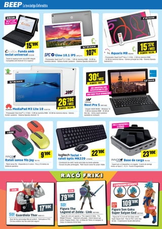 26’28€
10QUOTES·262,80€
/MES
15’37€
10QUOTES·153,70€
/MES15’99€
23’99€
107€Funda amb
teclat universal EVI239
- Teclat en espanyol amb microUSB integrat
- Compatible amb Android 4.0 o superior
Glow 10.1 IPS SPC214
- Processador Quad Core™ a 1.2 GHz - 1 GB de memòria RAM - 16 GB de
memòria interna - Càmera frontal i posterior - Sistema Operatiu Android 6.0
Base de carga IN1109
- Suport per a 4 dispositius a la vegada - 4 ports de càrrega
inclou un tipus C - 4.2 A - Funció d’organitzador
MediaPad M3 Lite 10 HUA134
- Processador Octa Core™ a 1.4 GHz - 3 GB de memòria RAM - 32 GB de memòria interna - Càmera
frontal i posterior - Sistema Operatiu Android 7.0
Aquaris M8 BQ494
- Processador Quad Core™ fins a 1.3 GHz - 2 GB de memòria RAM
- 16 GB de memòria interna - Càmera principal de 5 Mp - Sistema Operatiu
Android 6.0
ULTRASLIM 8”IPS (20,32 CM)
10.1”IPS (25,65 CM)
10.1”IPS (25,65 CM) 11.6”(29,46 CM)
DE 9.7”A10”
(24,64 - 25,40 CM)
NOU CONVERTIBLEAMB
ESPECIFICACIONS DE LUXE
AMB FUNDA-TECLAT DESMUNTABLE
FINSA4 DISPOSITIUSA
LAVEGADA
Next Pro 5 NW1492
- Chipset Intel® 8530Z - Windows 10
- 4 GB de memòria RAM - 32 GB de
disc dur - Inclou suport posterior
ajustable en inclinació
299€
10QUOTES·300€
/MES30€
Figura The
Legend of Zelda - Link NW1965
- Figura de Link com apareix a “The Legend of Zelda - The
Wilight Princess” - Totalment articulada - Edició Deluxe que
inclou l’Espasa Ordon, l’Arc i la fletxa de l’Heroi, el mangual, la
Zarpa i la màscara Ull de Falcó
Figura Son Goku
Super Saiyan God NW1840
- Figura de 21,5 cm de Son Goku versió
Syper Saiyan God - Feta en PVC i amb roba
de tela - 3 expressions facials alternatives
Guardiola Thor NW2121
- Bust del teu personatge Marvel preferit - Fabricada en PVC
- Els teus estalvis mai han estat tant segurs!
79’99€
14 CM20 CM
109’99€
21,5 CM
3 EXPRESSIONS DIFERENTS!
17’99€
22’99€
Teclat +
ratolí òptic MK220 LOG838
- Combinació de ratólí i teclat amb totes les tecles estàndar
- Duració de piles perllongada - Radi d’acció sense fils ampli i fiable
9’99€
Ratolí sense fils Joy IN1110
- Ratolí sense fils - Disponible en 4 colors - Fins a 10 metres de
distància operativa
4 COLORS
 