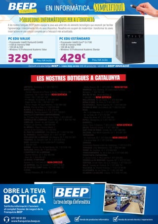 AMPOSTA. Barcelona, 4. T. 977 706 313
BARCELONA.
- -Corner- Baixada de la Plana, 3 (Horta). T. 933 571 798
- Casanova, 180. T. 934 198 814 NOVA GERÈNCIA
- Freser, 106. T. 935 667 544
- Pi i Margall, 15 (Gràcia). T. 934 885 401
- Roger de Flor, 138. T. 932 651 107
- Torres i Bages, 44 (Sant Andreu). T. 934 884 599
BERGA. Prat de la Riba, 5. T. 938 223 463
BLANES. Ctra. Malgrat, 5. T. 972 334 492
CAMBRILS. Rambla Jaume I, 29. T. 977 103 013
CASTELLÓ D’EMPÚRIES-EMPURIABRAVA.
Av. Pompeu Fabra, s/n, (edif. Xons Platja). T. 972 456 497
CORNELLÀ DE LLOBREGAT. Rubió i Ors, 207. T. 934 743 799
CUBELLES. -Corner- Av. del Penedès, 42
(Polígon Les Salines). T. 938 950 462
EL MORELL. Plaça Francesc Macià, 1
(davant de les Escoles).T. 977 843 052
EL PRAT DE LLOBREGAT. Ctra. Marina, 87. T. 933 700 908
EL VENDRELL. Doctor Robert, 32. T. 977 181 991
ESPLUGUES DE LLOBREGAT. De l’Alegria, 20. T. 933 727 947
FIGUERES. Av. Salvador Dalí, 87. T. 972 678 014
GAVÀ. Generalitat, 13 (al costat de Pl. Església).
T. 936 627 970
GIRONA. -Corner- Av. de Sant Narcís, 34. T. 972 246 109
IGUALADA. Odena, 86. T. 938 053 225
L’HOSPITALET DE LLOBREGAT.
- General Manso, 33. T. 934 405 098
- Mas, 63. T. 934 492 423
LA BISBAL D’EMPORDÀ.
Aigüeta, 75. T. 972 645 013 NOVA DIRECCIÓ
LA GARRIGA. Can Xic Corder, 2. T. 938 715 539
LA SELVA DEL CAMP. Horta, 13. T. 977 845 707
LLEIDA.
- Alcalde Recasens, 29. T. 973 247 338
- Bisbe Ruano, 28. T. 973 099 202 NOVA BOTIGA
MANRESA. Ctra. Cardona, 93 (cantonada Francesc
Moragas). T. 938 752 102
MOLINS DE REI. Verge del Pilar, 6.
T. 936 682 176 NOVA GERÈNCIA
MOLLERUSSA. Av. del Canal, 7. T. 973 603 364
MÓRA D’EBRE. Dr. Peris, 6. T. 977 401 707
PALAFRUGELL. Mestre Sagrera, 61. T. 972 308 244
PREMIÀ DE MAR. De la Mercè, 68. T. 938 535 056
REUS.
- Av. 11 de Setembre, 11. T. 977 331 947
- Av. La Salle, 35. T. 977 752 887
- Raval Sta. Anna, 41. T. 977 345 168
RIPOLL. Montgrony, 8. T. 972 704 131
SABADELL.
Duran i Sors, 3 (Centre). T. 937 270 572 NOVA GERÈNCIA
SALOU. Francolí, 5 local 1. T. 977 388 300
SANT PERE DE RIBES. Torreta, 25. T. 931 886 384
SOLSONA. Pere Màrtir Colomés, 2 F. T. 973 481 051
TARRAGONA.
- Av. Catalunya, 23. T. 977 234 204 NOVA DIRECCIÓ
- Prat de la Riba, 15. T. 977 230 831
TÀRREGA.
Governador Padules (cant. Av. Catalunya). T. 973 313 678
TERRASSA. Crta. Matadepera, 188. T. 938 544 980
TREMP. Av. Espanya, 15. T. 973 652 834
TORREDEMBARRA. Av. de la Sort, 33. T. 977 646 069
TORREFORTA (TARRAGONA).
Pl. Garcia Lorca, 4. (Nou centre) T. 977 550 555
TORROELLA DE MONTGRÍ. Figueres, 62. T. 972 757 413
TORTOSA. Eix de l’Ebre, s/n (C.C. Simply). T. 977 504 227
VALLS. Passeig de l’Estació, 24. T. 977 605 701
VILA-SECA. Av. Ramon d’Olzina, 7. T. 977 37 64 99
VILAFRANCA. Av. les Clotes, 37. T. 931 287 888
VILANOVA I LA GELTRÚ. L’aigua, 14. T. 938 141 296
EN INFORMÀTICA...SimplifiquI
>>Solucions informàtiques per a l’educació
A les nostres botigues BEEP podrà equipar la seva aula amb tots els elements tecnològics que necessiti per facilitar
l’aprenentatge i interconnectar tots els seus dispositius. Nosaltres ens ocupem de modernitzar i transformar les seves
instal·lacions en una solució completa per a l’educació més actualitzada.
Consulti a la seva botiga BEEP o a www.beep.es/edu tots els productes i serveis de BEEP EDUCACIÓ.
PC EDU VALUE
- Processador Intel® Pentium® G4400
- 4 GB de memòria RAM
- 128 GB de SSD
- Windows 10 Professional Academic Value
PC EDU ESTÀNDARD
- Processador Intel® Core™ i3-7100
- 4 GB de memòria RAM
- 128 GB de SSD
- Windows 10 Professional Academic Standar
329€
429€ Preu IVA inclòsPreu IVA inclòs
Sol·licita informació i t'enviem
el complet Dossier de negoci de la
Franquícia BEEP
OBRE LA TEVA
BOTIGA
Venda de productes informàtics Venda de serveis tècnics i reparacions
977 30 91 03
www.franquicias.beep.es
LES NOSTRES BOTIGUES A CATALUNYA
 