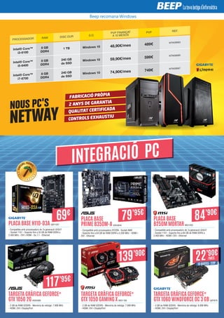 NOUS PC'S
NETWAY
FABRICACIÓ PRÒPIA
2 ANYS DE GARANTIA
QUALITAT CERTIFICADA
CONTROLS EXHAUSTIU
PROCESSADOR RAM DISC DUR S.O.
PVP FINANÇAT
A 10 MESOS
PVP REF.
Intel® Core™
i3-6100
8 GB
DDR4
1 TB Windows 10 48,90€/mes 489€ NTW28063
Intel® Core™
i5-6400
8 GB
DDR4
240 GB
de SSD
Windows 10 59,90€/mes 599€ NTW28065
Intel® Core™
i7-6700
8 GB
DDR4
240 GB
de SSD
Windows 10 74,90€/mes 749€ NTW28067
PLACA BASE H110-D3A GBY1047
- Compatible amb processadors de 7a generació i3/i5/i7
- Socket 1151 - Suporta fins a 32 GB de RAM DDR4 a
2.400 MHz - DVI i HDMI - So 7.1 - Ethernet
TARGETA GRÀFICA GEFORCE®
GTX 1060 WINDFORCE OC 3 GB GBY879
- 3 GB de RAM GDDR5 - Memòria de rellotge: 8.008 MHz
- HDMI, DVI i DisplayPort
PLACA BASE
PRIME B350M-A ASK4644
- Compatible amb processadors RYZEN - Socket AM4
- Suporta fins a 64 GB de RAM DDR4 a 3.200 MHz - HDMI i
DVI - Ethernet
TARGETA GRÀFICA GEFORCE®
GTX 1050 2G ASK4589
- 2 GB de RAM GDDR5 - Memòria de rellotge: 7.008 MHz
- HDMI, DVI i DisplayPort
PLACA BASE
B250M MORTAR MSI1252
- Compatible amb processadors de 7a generació i3/i5/i7
- Socket 1151 - Suporta fins a 64 GB de RAM DDR4 a
2.400 MHz - HDMI i DVI - Ethernet
TARGETA GRÀFICA GEFORCE®
GTX 1050 GAMING X MSI1169
- 2 GB de RAM GDDR5 - Memòria de rellotge: 7.008 MHz
- HDMI, DVI i DisplayPort
79’95€
84’90€
INTEGRACIÓ PC
69€
117’95€
139’90€
22’90€
/MES
10 QUOTES · 229€
Beep recomana Windows
 