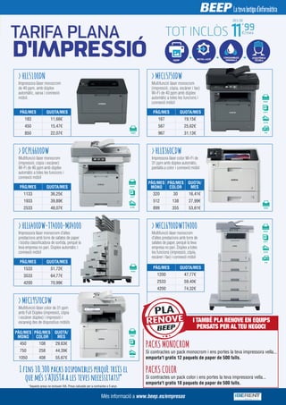 > HLL5100DN
> DCPL6600DW
> HLL6400DW-TT4000-MX4000
> MFCL9570CDW
> HLL8360CDW
> MFCL6900DWTT4000
> MFCL5750DW
Impressora làser monocrom
de 40 ppm, amb dúplex
automàtic, xarxa i connexió
mòbil.
Multifunció làser monocrom
(impressió, còpia i escàner)
Wi-Fi de 46 ppm amb dúplex
automàtic a totes les funcions i
connexió mòbil
Impressora làser monocrom d'altes
prestacions amb torre de safates de paper
i bústia classificadora de sortida, perquè la
teva empresa no pari. Dúplex automàtic i
connexió mòbil
Multifunció làser color de 31 ppm
amb Full Dúplex (impressió, còpia
i escàner dúplex) i impressió i
escaneig des de dispositius mòbils
Impressora làser color Wi-Fi de
31 ppm amb dúplex automàtic,
pantalla a color i connexió mòbil
Multifunció làser monocrom
d'altes prestacions amb torre de
safates de paper, perquè la teva
empresa no pari. Dúplex a totes
les funcions (impressió, còpia,
escàner i fax) i connexió mòbil
Multifunció làser monocrom
(impressió, còpia, escàner i fax)
Wi-Fi de 40 ppm amb dúplex
automàtic a totes les funcions i
connexió mòbil
PÀG/MES QUOTA/MESPÀG/MES QUOTA/MES
PÀG/MES QUOTA/MES
PÀG/MES QUOTA/MES
PÀG/MES QUOTA/MES
PÀG/MES
MONO
PÀG/MES
COLOR
QUOTA/
MES
PÀG/MES
MONO
PÀG/MES
COLOR
QUOTA/
MES
183
450
850
11,66€
15,47€
22,07€
1133
1933
2533
36,25€
39,89€
48,07€
1533
3533
4200
51,72€
64,77€
70,99€
450
750
1050
108 29,63€
258 44,39€
408 55,67€
320
512
899
30 16,41€
138 27,99€
355 53,61€
1200
2533
4200
47,77€
59,40€
74,32€
167
567
967
25,62€
31,13€
19,15€
RENOVE
PLAPLAPLA
I TAMBÉ PLA RENOVE EN EQUIPS
PENSATS PER AL TEU NEGOCI
PACKS MONOCROM
Si contractes un pack monocrom i ens portes la teva impressora vella...
emporta't gratis 12 paquets de paper de 500 fulls.
Si contractes un pack color i ens portes la teva impressora vella...
emporta't gratis 18 paquets de paper de 500 fulls.
PACKS COLORI fins 10.300 packs disponibles perquè triïs el
que més s'AJUSTA a les teves necessitats!*
*Aquests preus no inclouen IVA. Preus calculats per a contractes a 5 anys
Més informació a www.beep.es/empresas
 