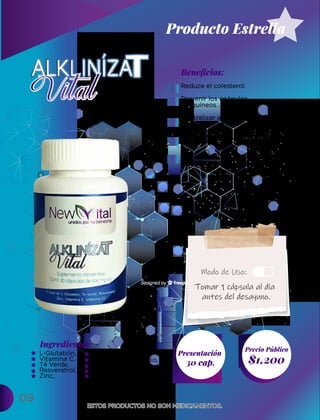 09
Ingredientes
Presentación
30 cap. $1,200
Precio Público
Beneﬁcios:
ESTOS PRODUCTOS NO SON MEDICAMENTOS.
ESTOS PRODUCTOS NO SON MEDICAMENTOS.
Modo de Uso:
Reduce el colesterol.
Prevenir los coágulos
sanguíneos.
Neutralizar activamente los
radicales libres dañinos.
Ayudar a salvaguardar cada
célula del organismo.
Evita el daño y el envejecimiento
celular acelerado.
L-Glutatión,
Vitamina C,
Té Verde,
Resveratrol,
Zinc,
Tomar 1 cápsula al día
antes del desayuno.
Producto Estrella
Alga Espirulina,
Bicarbonao de sodio,
Vitamina E,
Vitamina D3,
Dióxido de silicio
 