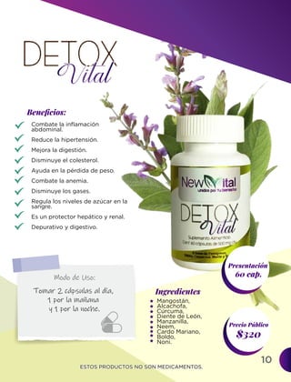 10
Ingredientes
Presentación
60 cap.
$320
Precio Público
Beneﬁcios:
ESTOS PRODUCTOS NO SON MEDICAMENTOS.
ESTOS PRODUCTOS NO SON MEDICAMENTOS.
Mangostán,
Alcachofa,
Cúrcuma,
Diente de León,
Manzanilla,
Neem,
Cardo Mariano,
Boldo,
Noni.
Combate la inflamación
abdominal.
Reduce la hipertensión.
Mejora la digestión.
Disminuye el colesterol.
Ayuda en la pérdida de peso.
Combate la anemia.
Disminuye los gases.
Regula los niveles de azúcar en la
sangre.
Es un protector hepático y renal.
Depurativo y digestivo.
Tomar 2 cápsulas al día,
1 por la mañana
y 1 por la noche.
Modo de Uso:
 