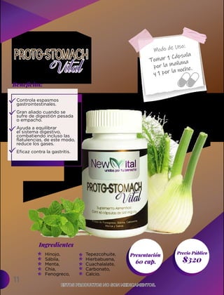 11
Presentación
60 cap. $320
Ingredientes
Precio Público
Beneﬁcios:
Modo de Uso:
ESTOS PRODUCTOS NO SON MEDICAMENTOS.
ESTOS PRODUCTOS NO SON MEDICAMENTOS.
Controla espasmos
gastrointestinales.
Gran aliado cuando se
sufre de digestión pesada
o empacho.
Ayuda a equilibrar
el sistema digestivo,
combatiendo incluso las
flatulencias, de este modo,
reduce los gases.
Eficaz contra la gastritis.
Hinojo,
Sábila,
Menta,
Chia,
Fenogreco,
Tepezcohuite,
Hierbabuena,
Cuachalalate,
Carbonato,
Calcio.
Tomar 1 Cápsula
por la mañana
y 1 por la noche.
 