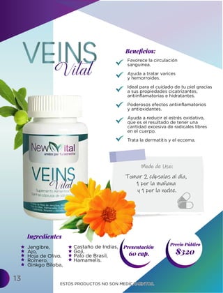 13
Ingredientes
Presentación
60 cap. $320
Precio Público
Beneﬁcios:
ESTOS PRODUCTOS NO SON MEDICAMENTOS.
ESTOS PRODUCTOS NO SON MEDICAMENTOS.
Tomar 2 cápsulas al día,
1 por la mañana
y 1 por la noche.
Modo de Uso:
Favorece la circulación
sanguínea.
Ayuda a tratar varices
y hemorroides.
Ideal para el cuidado de tu piel gracias
a sus propiedades cicatrizantes,
antiinflamatorias e hidratantes.
Poderosos efectos antiinflamatorios
y antioxidantes.
Ayuda a reducir el estrés oxidativo,
que es el resultado de tener una
cantidad excesiva de radicales libres
en el cuerpo.
Trata la dermatitis y el eccema.
Jengibre,
Ajo,
Hoja de Olivo,
Romero,
Ginkgo Biloba,
Castaño de Indias,
Goji,
Palo de Brasil,
Hamamelis.
 