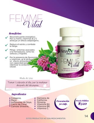 14
Ingredientes
Presentación
30 cap. $320
Precio Público
Beneﬁcios:
ESTOS PRODUCTOS NO SON MEDICAMENTOS.
ESTOS PRODUCTOS NO SON MEDICAMENTOS.
Modo de Uso:
Reconstituyente energético.
Por su hierro, vitaminas B y C
atribuye un efecto adaptógeno.
Reduce el estrés y combate
la fatiga.
Mitiga síntomas asociados
a la menopausia, como los
sofocos y migraña.
Por la presencia de flavonoides
y vitaminas, se le atribuye
un efecto antioxidante,
con capacidad para
ralentizar la oxidación
celular.
Colágeno,
Maca,
Isoflavonas de Soya,
Calcio de Coral,
Camote Silvestre,
Tomar 1 cápsula al día, por la mañana
después del desayuno.
Damiana de
California.
Ginseng,
Vitamina B2,
Vitamina B6,
Vitamina C.
Por la presencia de flavonoides
y vitaminas, se le atribuye
un efecto antioxidante,
con capacidad para
ralentizar la oxidación
celular.
 