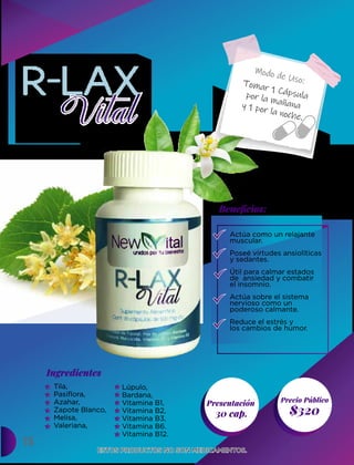 15
Presentación
30 cap. $320
Ingredientes
Precio Público
Beneﬁcios:
Modo de Uso:
ESTOS PRODUCTOS NO SON MEDICAMENTOS.
ESTOS PRODUCTOS NO SON MEDICAMENTOS.
Tomar 1 Cápsula
por la mañana
y 1 por la noche.
Actúa como un relajante
muscular.
Poseé virtudes ansiolíticas
y sedantes.
Útil para calmar estados
de ansiedad y combatir
el insomnio.
Actúa sobre el sistema
nervioso como un
poderoso calmante.
Reduce el estrés y
los cambios de humor.
Tila,
Pasiflora,
Azahar,
Zapote Blanco,
Melisa,
Valeriana,
Lúpulo,
Bardana,
Vitamina B1,
Vitamina B2,
Vitamina B3,
Vitamina B6.
Vitamina B12.
 
