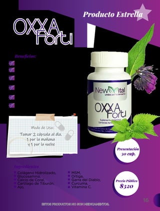 16
Ingredientes
Presentación
30 cap.
$320
Precio Público
Beneﬁcios:
Modo de Uso:
ESTOS PRODUCTOS NO SON MEDICAMENTOS.
ESTOS PRODUCTOS NO SON MEDICAMENTOS.
Tomar 2 cápsula al día.
1 por la mañana
y 1 por la noche
Fortalece los huesos.
Previene la pérdida ósea
y la osteoporosis.
Ayuda con las contracciones
musculares.
Previene enfermedades
del corazón y reduce la
presión arterial alta.
Puede ayudar para la osteoartritis,
dolor y la inflamación.
Atribuye un efecto antienvejecimiento,
pues contiene 10 veces
más antioxidantes.
Producto Estrella
MSM,
Ortiga,
Garra del Diablo,
Curcuma,
Vitamina C.
Colágeno Hidrolizado,
Glucosamina,
Calcio de Coral,
Cartílago de Tiburón,
Ajo,
 