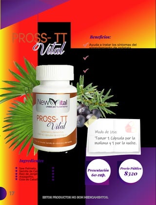 17
Ingredientes
Presentación
60 cap. $320
Precio Público
Beneﬁcios:
ESTOS PRODUCTOS NO SON MEDICAMENTOS.
ESTOS PRODUCTOS NO SON MEDICAMENTOS.
Tomar 1 Cápsula por la
mañana y 1 por la noche.
Modo de Uso:
Saw Palmeto,
Semilla de Calabaza,
Raíz de Jengibre,
Arpagofito,
Cola de Caballo,
Ayuda a tratar los síntomas del
agrandamiento de próstata
(hiperplasia benigna de próstata).
Fortalece la musculatura de la
vejiga y favorece la eliminación
de toxinas.
Se destina a tratar la infección de
vejiga o cistitis y de los conductos
urinarios, uretritis, prostatitis.
Uña de Gato,
Cúrcuma,
Ortiga,
Pou d´Arco
Enebro.
 