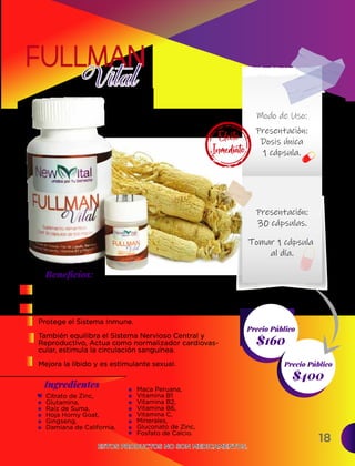 18
Ingredientes
$400
Precio Público
$160
Precio Público
Beneﬁcios:
ESTOS PRODUCTOS NO SON MEDICAMENTOS.
ESTOS PRODUCTOS NO SON MEDICAMENTOS.
Incrementa la resistencia, posee efecto
normalizador y restaurador en todo el cuerpo.
Equilibra los niveles de azúcar.
Protege el Sistema Inmune.
También equilibra el Sistema Nervioso Central y
Reproductivo, Actua como normalizador cardiovas-
cular, estimula la circulación sanguínea.
Mejora la libido y es estimulante sexual.
Citrato de Zinc,
Glutamina,
Raíz de Suma,
Hoja Horny Goat,
Gingseng,
Damiana de California.
Maca Peruana,
Vitamina B1
Vitamina B2,
Vitamina B6,
Vitamina C,
Minerales,
Gluconato de Zinc,
Fosfato de Calcio.
Presentaciòn:
Dosis única
1 cápsula.
Presentación:
30 cápsulas.
Tomar 1 cápsula
al día.
Modo de Uso:
Efecto
Inmediato
 