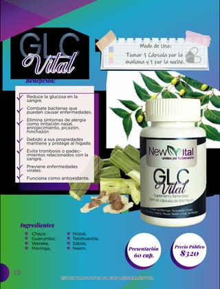 19
Presentación
60 cap. $320
Ingredientes
Precio Público
Beneﬁcios:
ESTOS PRODUCTOS NO SON MEDICAMENTOS.
ESTOS PRODUCTOS NO SON MEDICAMENTOS.
Tomar 1 Cápsula por la
mañana y 1 por la noche.
Modo de Uso:
Reduce la glucosa en la
sangre.
Combate bacterias que
pueden causar enfermedades.
Elimina síntomas de alergia
como irritación nasal,
enrojecimiento, picazón,
hinchazón
.
Debido a sus propiedades
mantiene y protege al hígado.
Evita trombosis o padec-
imientos relacionados con la
sangre.
Previene enfermedades
virales.
Funciona como antioxidante.
Chaya,
Guarumbo,
Wereke,
Moringa,
Nopal,
Tetohuextle,
Sábila,
Neem.
 