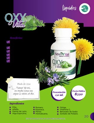 Fomenta la formación de
glóbulos rojos y otros
componentes sanguíneos.
Protege los huesos.
Desintoxicador sanguíneo.
Desintoxica el hígado.
Regula el tránsito intestinal.
Potente antinflamatorio.
20
Ingredientes
Presentación
250 ml. $320
Precio Público
Beneﬁcios:
Modo de Uso:
ESTOS PRODUCTOS NO SON MEDICAMENTOS.
ESTOS PRODUCTOS NO SON MEDICAMENTOS.
Líquidos
Tomar 10 mL
en medio vaso con
agua 2 veces al día.
Piña,
Alfalfa,
Diente de León,
Alga Espirulina,
Romero,
Espinaca,
Menta
Hierbabuena,
Ortiga,
Vitamina C,
Benzoato de Sodio�
Sorbato de Potasio.
 