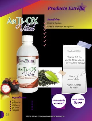 21
Ingredientes
Presentación
1000 ml. $700
Precio Público
Beneﬁcios:
ESTOS PRODUCTOS NO SON MEDICAMENTOS.
ESTOS PRODUCTOS NO SON MEDICAMENTOS.
Elimina Toxinas.
Evita la retención de líquidos.
Refuerza las defensas del organismo.
Reduce la hipertensión.
Diurético.
Previene Párkinson y Alzhéimer.
Previene el Cáncer.
Goji,
Mangostán,
Noni,
Arándano,
Té Verde,
Guaraná,
Jengibre,
Tomar 20 mL
antes del desayuno
y antes de la comida.
Modo de Uso:
Tomar 2
veces al día.
Agítese antes
de abrir.
Producto Estrella
Manzanilla,
Anis Estrella,
Vitamina B1,
Vitamina B6,
Ácido Cítrico,
Estevia.
 