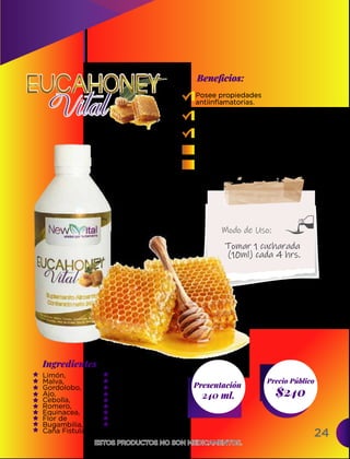 Ingredientes
Presentación
240 ml. $240
Precio Público
Beneﬁcios:
ESTOS PRODUCTOS NO SON MEDICAMENTOS.
ESTOS PRODUCTOS NO SON MEDICAMENTOS.
Modo de Uso:
Limón,
Malva,
Gordolobo,
Ajo,
Cebolla,
Romero,
Equinacea,
Flor de
Bugambilia,
Caña Fistula
Posee propiedades
antiinflamatorias.
Antiviral y bactericida.
Descongestiona las vías
respiratorias.
Refresca la garganta irritada.
Evita la formación de coágulos.
Tomar 1 cucharada
(10ml) cada 4 hrs.
Cuatecomate,
Eucalipto,
Propoleo,
Miel de abeja,
Glucosa,
Menta,
Mentol,
Vitamina C,
Benzoato de Sodio
24
 