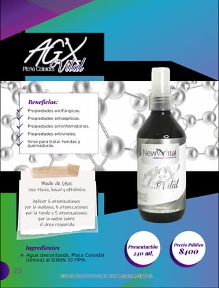 25
Presentación
240 ml. $400
Ingredientes
Precio Público
Beneﬁcios:
ESTOS PRODUCTOS NO SON MEDICAMENTOS.
ESTOS PRODUCTOS NO SON MEDICAMENTOS.
Propiedades antifúngicas.
Propiedades antisépticas.
Propiedades antiinflamatorias.
Propiedades antivirales.
Sirve para tratar heridas y
quemaduras.
Agua desionizada, Plata Coloidal
(iónica) al 0.99% 10 PPM.
Modo de Uso:
Uso tópico, bucal y oftálmico.
Aplicar 5 atomizaciones
por la mañana, 5 atomizaciones
por la tarde y 5 atomizaciones
por la noche sobre
el área requerida
 