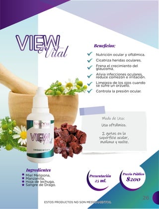 Ingredientes
Presentación
25 ml. $200
Precio Público
Beneﬁcios:
ESTOS PRODUCTOS NO SON MEDICAMENTOS.
ESTOS PRODUCTOS NO SON MEDICAMENTOS.
Modo de Uso:
26
Nutrición ocular y oftálmica.
Cicatriza heridas oculares.
Frena el crecimiento del
glaucoma.
Alivia infecciones oculares,
reduce comezón e irritación.
Limpieza de los ojos cuando
se sufre un orzuelo.
Controla la presión ocular.
Miel Melipona,
Manzanilla,
Hoja de lechuga,
Sangre de Drago.
Uso oftálmico.
2 gotas en la
superficie ocular,
mañana y noche.
 