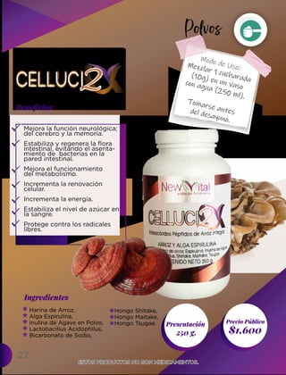 27
Presentación
250 g. $1,600
Ingredientes
Precio Público
Beneﬁcios:
Modo de Uso:
ESTOS PRODUCTOS NO SON MEDICAMENTOS.
ESTOS PRODUCTOS NO SON MEDICAMENTOS.
Mezclar 1 cucharada
(10g) en un vaso
con agua (250 ml).
Tomarse antes
del desayuno.
Harina de Arroz,
Alga Espirulina,
Inulina de Agave en Polvo,
Lactobacillus Acidophilus,
Bicarbonato de Sodio,
Mejora la función neurológica;
del cerebro y la memoria.
Estabiliza y regenera la flora
intestinal, evitando el asenta-
miento de bacterias en la
pared intestinal.
Mejora el funcionamiento
del metabolismo.
Incrementa la renovación
celular.
Incrementa la energía.
Estabiliza el nivel de azúcar en
la sangre.
Protege contra los radicales
libres.
Hongo Shitake,
Hongo Maitake,
Hongo Tsugae.
Polvos
 