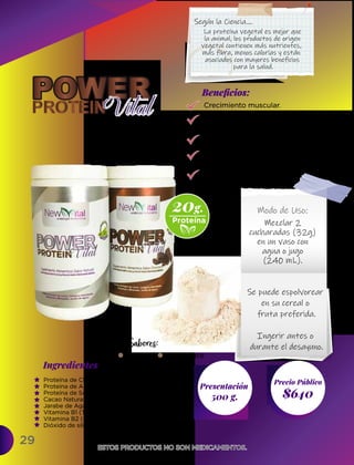 29
Ingredientes
Presentación
500 g. $640
Precio Público
Beneﬁcios:
ESTOS PRODUCTOS NO SON MEDICAMENTOS.
ESTOS PRODUCTOS NO SON MEDICAMENTOS.
Modo de Uso:
Crecimiento muscular.
Mantienen saludables
todos los tejidos.
Refuerza los huesos.
Absorbe todos los nutrientes
hacia el organismo.
Marca la masa muscular.
Mezclar 2
cucharadas (32g)
en un vaso con
agua o jugo
(240 mL).
Proteína de Chícharo (80%),
Proteína de Arroz (10%),
Proteína de Soya (10%),
Cacao Natural (Theobroma cacao),
Jarabe de Agave en Polvo (Tequilana Weber),
Vitamina B1 (Tiamina),
Vitamina B2 (Riboflavina),
Dióxido de silicio.
Natural Chocolate
Se puede espolvorear
en su cereal o
fruta preferida.
Ingerir antes o
durante el desayuno.
Sabores:
20g.
Proteína
La proteína vegetal es mejor que
la animal, los productos de origen
vegetal contienen más nutrientes,
más fibra, menos calorías y están
asociados con mayores beneficios
para la salud.
Según la Ciencia....
 