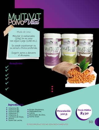 30
Ingredientes
Presentación
500 g. $430
Precio Público
Beneﬁcios:
ESTOS PRODUCTOS NO SON MEDICAMENTOS.
ESTOS PRODUCTOS NO SON MEDICAMENTOS.
Modo de Uso:
Vitamina B1,
Vitamina B2,
Vitamina B6,
Vitamina C,
Vitamina A,
Lecitana de Soya,
Avena,
Suero de Leche,
Alto contenido de vitaminas.
Favorece el estado físico.
Refuerza el sistema inmunológico.
Previene la anemia.
Mejorar el rendimiento del
metabolismo.
Contribuye el buen funcionamiento
del Sistema Circulatorio y corazón.
Mezclar 2 cucharadas
(25g) en un vaso
con agua o jugo (240 mL).
Se puede espolvorear en
su cereal o fruta preferida.
Ingerir antes o durante
el desayuno.
Chocolate
Fresa
Vainilla
Ácido Glutámico,
Maltodextrina,
Calcio,
Gluconato de Zinc,
Goma Guar.
Sabores:
 