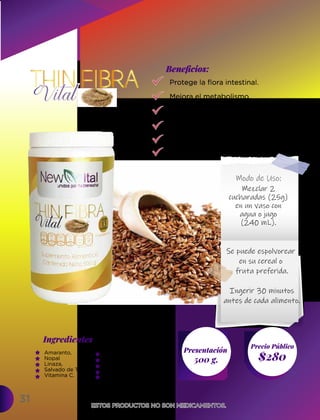 Protege la flora intestinal.
Mejora el metabolismo.
Absorbe las grasas.
Limpia el estomago.
Ayuda a tratar ulceras.
Previene llagas bucales.
31
Ingredientes
Presentación
500 g. $280
Precio Público
Beneﬁcios:
ESTOS PRODUCTOS NO SON MEDICAMENTOS.
ESTOS PRODUCTOS NO SON MEDICAMENTOS.
Modo de Uso:
Mezclar 2
cucharadas (25g)
en un vaso con
agua o jugo
(240 mL).
Se puede espolvorear
en su cereal o
fruta preferida.
Ingerir 30 minutos
antes de cada alimento.
Amaranto,
Nopal
Linaza,
Salvado de Trigo,
Vitamina C.
Avena,
Psyllium,
Lactobacilos Acidófilos,
Estevia,
Sabor Piña.
 