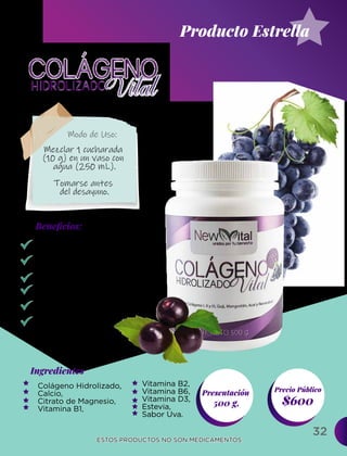 32
Ingredientes
Presentación
500 g. $600
Precio Público
Beneﬁcios:
ESTOS PRODUCTOS NO SON MEDICAMENTOS.
ESTOS PRODUCTOS NO SON MEDICAMENTOS.
Modo de Uso:
Beneficia la hidratación
y elasticidad de la piel.
Previene arrugas.
Retrasa el envejecimiento.
Fortalece huesos y tendones.
Regenera el cartílago .
Desinflama las
articulaciones.
Colágeno Hidrolizado,
Calcio,
Citrato de Magnesio,
Vitamina B1,
Mezclar 1 cucharada
(10 g) en un vaso con
agua (250 mL).
Tomarse antes
del desayuno.
Producto Estrella
Vitamina B2,
Vitamina B6,
Vitamina D3,
Estevia,
Sabor Uva.
 