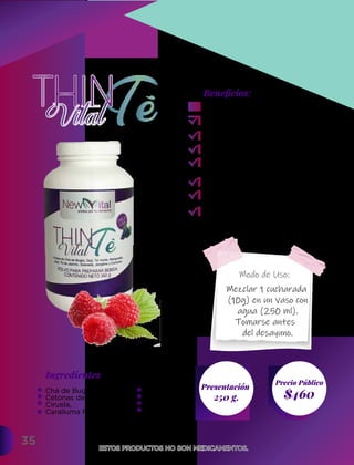 Modo de Uso:
35
Ingredientes
Presentación
250 g. $460
Precio Público
Beneﬁcios:
ESTOS PRODUCTOS NO SON MEDICAMENTOS.
ESTOS PRODUCTOS NO SON MEDICAMENTOS.
Mezclar 1 cucharada
(10g) en un vaso con
agua (250 ml).
Tomarse antes
del desayuno.
Suprime el apetito.
Ayuda a perder peso.
Evita la celulitis.
Favorece la termogénesis.
Evita la retención de
líquidos.
Acelera el metabolismo.
Facilita el tránsito intestinal.
Reduce las nauseas.
Chá de Bugre,
Cetonas de frambuesa,
Ciruela,
Caralluma Finabriata,
Mangostán,
Toronja,
Jengibre,
Cúrcuma.
 