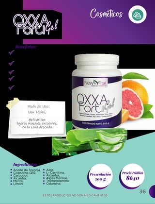 36
Ingredientes
Presentación
500 g. $640
Precio Público
Beneﬁcios:
ESTOS PRODUCTOS NO SON MEDICAMENTOS.
ESTOS PRODUCTOS NO SON MEDICAMENTOS.
Modo de Uso:
Regenerador de
cartílago.
Regenera tendones
y ligamentos.
Elimina varices.
Elimina dolores
reumáticos.
Reduce la inflamación
de golpes.
Aceite de Toronja,
Coenzima Q10,
Carbopol,
Alcanfor,
Menta,
Limón,
Uso Tópico,
Aplicar con
ligeros masajes circulares,
en la zona deseada.
Aloe,
L- Carnitina,
Alcanfor,
Algas Marinas,
Trietanolamina,
Celamina.
Cosméticos
 