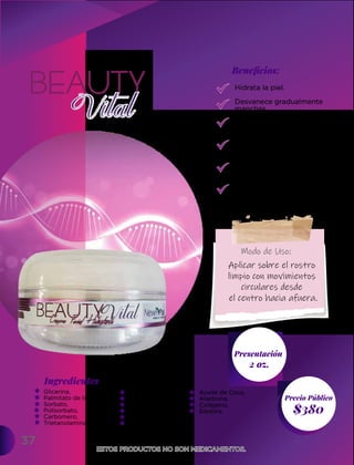 Hidrata la piel.
Desvanece gradualmente
manchas.
Nutre y brinda vitalidad
a la piel.
Retarda el envejecimiento
corporal.
Estimula la producción
de colágeno.
Aporta vitaminas y
antioxidantes al cuerpo.
37
Ingredientes
Presentación
2 oz.
$380
Precio Público
Beneﬁcios:
ESTOS PRODUCTOS NO SON MEDICAMENTOS.
ESTOS PRODUCTOS NO SON MEDICAMENTOS.
Modo de Uso:
Aplicar sobre el rostro
limpio con movimientos
circulares desde
el centro hacia afuera.
Glicerina,
Palmitato de Isopropilo,
Sorbato,
Polisorbato,
Carbomero,
Trietanolamina
Aloe Vera,
Melissa,
Ácido Glicolico,
Retinol,
Vitamina E,
Aceite de oliva,
Aceite de Coco,
Alantoína,
Colágeno,
Elastina.
 