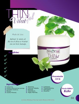 38
Ingredientes
Presentación
250 g.
$280
Precio Público
Beneﬁcios:
ESTOS PRODUCTOS NO SON MEDICAMENTOS.
ESTOS PRODUCTOS NO SON MEDICAMENTOS.
Modo de Uso:
Celamina,
Aceite esencial de toronja
Centella Asiatica,
Menta,
Aceite Mineral,
Aplicar 2 veces al
día en el área a tratar
con un leve masaje.
Quemador de grasa.
Moldea tu figura.
Previene y disminuye
las estrías.
Previene la celulitis.
Evita la flacidez.
Mejora la apariencia
de la piel.
Glicerina,
Cola de Caballo,
Naranja,
Vitamina E,
Algas Marinas,
Carbopol,
Trietanolamina,
Salicitatos,
Alcanfor.
 