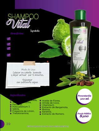 Aceite de Flores,
Amida de Coco,
Vitamina E,
Extracto de Bergamota,
Biotina,
Keratina,
Extracto de Romero.
Agua Desmineralizada,
Aceite de Jojoba,
Pantenol,
Policuatenium 7,
Sábila,
Fragancia de Limón,
Trietalonamina,
Ingredientes
Ingredientes Presentación
500 ml.
$400
Precio Público
Beneﬁcios:
ESTOS PRODUCTOS NO SON MEDICAMENTOS.
ESTOS PRODUCTOS NO SON MEDICAMENTOS.
39
Modo de Uso:
Combate la caspa
y la resequedad.
Disminuye la seborrea.
Evita la caída
del cabello.
Mantiene tu pelo suave
y sedoso.
Colocar en cabello humedo
y dejar actuar por 5 minutos.
Enjuagar
con suficiente agua.
 