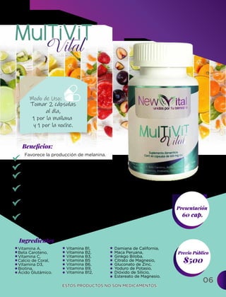 06
Ingredientes
Presentación
60 cap.
$500
Precio Público
Beneﬁcios:
ESTOS PRODUCTOS NO SON MEDICAMENTOS.
ESTOS PRODUCTOS NO SON MEDICAMENTOS.
Modo de Uso:
Tomar 2 cápsulas
al día,
1 por la mañana
y 1 por la noche.
Vitamina A,
Beta Caroteno,
Vitamina C,
Calcio de Coral,
Vitamina D3,
Biotina,
Ácido Glutámico.
Vitamina B1,
Vitamina B2,
Vitamina B3,
Vitamina B5
Vitamina B6,
Vitamina B9,
Vitamina B12,
Damiana de California,
Maca Peruana,
Ginkgo Biloba,
Citrato de Magnesio,
Gluconato de Zinc,
Yoduro de Potasio,
Dióxido de Silicio,
Estereato de Magnesio.
Favorece la producción de melanina.
Buen funcionamiento de las células de la piel.
Contribuye a que los nervios y los músculos
funcionen bien.
Previene la formación de coágulos de sangre
y fortalece al sistema inmunitario.
Es importante para el crecimiento, desarrollo
y funcionamiento de las células del cuerpo.
Ayuda a convertir los alimentos consumidos
por una persona en la energía que necesita.
 