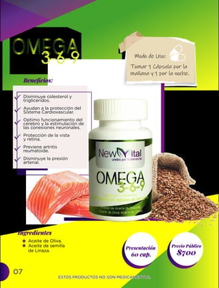 07
Presentación
60 cap. $700
Ingredientes
Precio Público
Beneﬁcios:
ESTOS PRODUCTOS NO SON MEDICAMENTOS.
ESTOS PRODUCTOS NO SON MEDICAMENTOS.
Disminuye colesterol y
triglicéridos.
Ayudan a la protección del
Sistema Cardiovascular.
Optimo funcionamiento del
cerebro y la estimulación de
las conexiones neuronales.
Protección de la vista
y retina.
Previene artritis
reumatoide.
Disminuye la presión
arterial.
Aceite de Oliva.
Aceite de semilla
de Linaza.
Tomar 1 Cápsula por la
mañana y 1 por la noche.
Modo de Uso:
 