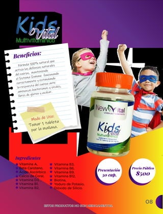 08
Ingredientes
Presentación
30 cap. $500
Precio Público
ESTOS PRODUCTOS NO SON MEDICAMENTOS.
ESTOS PRODUCTOS NO SON MEDICAMENTOS.
Vitamina A,
Beta Caroteno,
Ácido Ascórbico
Calcio de Coral,
Vitamina D3, ,
Vitamina B1,
Vitamina B2,
Beneﬁcios:
Tomar 1 tableta
por la mañana.
Modo de Uso:
Fórmula 100% natural que
activa las defensas naturales
del cuerpo, manteniendo
el Sistema Inmune funcionando
correctamente y estimulando
la respuesta del cuerpo ante
amenazas bacterianas y virales,
libres de gluten y azúcar.
Vitamina B3,
Vitamina B6,
Vitamina B9,
Vitamina B12,
Biotina,
Yoduro de Potasio,
Dióxido de Silicio.
 