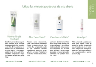 HIGIENE
                                   Utiliza los mejores productos de uso diario




                                                                                                                                               PERSONAL
    Forever Bright                       Aloe Ever-Shield®                 Gentleman’s Pride®                            Aloe LipsTM
      Toothgel
Esta fórmula no abrasiva y sin         Nuestra barra desodorante,          La loción Gentleman’s Pride,          Alivia y humecta tus labios con
flúor, combina el gel de Aloe          Aloe Ever-Shield te mantendrá       alivia la piel tras el afeitado con   Aloe Vera, Jojoba y cera de
Vera estabilizado con propóleo         fresco y seguro durante todo        un aroma fresco y varonil. Esta       abeja. Su tamaño compacto lo
y clorofila. El resultado es un        el día. Su composición cuida        loción cuidará tu piel gracias a      convierte además en un verda-
dentífrico que te proporcionará        tu piel, pudiendo utilizarse        su composición rica en Aloe           dero botiquín de emergencia,
un buen aliento y blanqueará           después del afeitado o la de-       Vera, al romero y la manzanilla,      ideal para picaduras, mordedu-
tus dientes de forma natural. Su       pilación con cera. No contiene      conocidos por sus propiedades         ras, pequeños cortes y quema-
completa composición mejo-             ni alcohol ni sales de aluminio.    calmantes. No contiene alco-          duras. 4,25g.
rará la salud general de tu boca.      92g.                                hol. 118ml.
130g.


 (Ref.- 028) [P] 9,11€ [C] 8,40€         (Ref.- 067) [P] 8,52€ [C] 7,86€   (Ref.- 070) [P] 17,70€ [C] 16,32€      (Ref.- 022) [P] 4,13€ [C] 3,81€
                                                                                                                                                    12
 