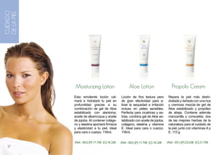 CUIDADO
DE LA PIEL




             Moisturizing Lotion                       Aloe Lotion                      Propolis Cream
             Esta emoliente loción cal-          Loción de fina textura pero          Repara la piel más deshi-
             mará e hidratará tu piel en         de gran efectividad para a-          dratada y dañada con una rica
             profundidad gracias a su            liviar la sequedad e irritación      y cremosa mezcla de gel de
             combinación de gel de Aloe          incluso en pieles sensibles.         Aloe estabilizado y propóleo
             estabilizado con alantoína,         Perfecta para cicatrices y es-       de abeja. Contiene además
             aceite de albaricoque y aceite      trías, combina gel de Aloe es-       manzanilla y consuelda, dos
             de jojoba. Al contener coláge-      tabilizado con aceite de jojoba,     de las mejores hierbas de la
             no y elastina aportará firmeza      colágeno, elastina y vitamina        naturaleza para el cuidado de
             y elasticidad a tu piel. Ideal      E. Ideal para cara o cuerpo.         la piel, junto con vitaminas A y
             para cara o cuerpo. 118ml.          118ml.                               E. 113 g.


             (Ref.- 063) [P] 17,70€ [C] 16,32€   (Ref.- 062) [P] 17,70€ [C] 16,32€   (Ref.- 051) [P] 23,53€ [C] 21,70€
  17
 