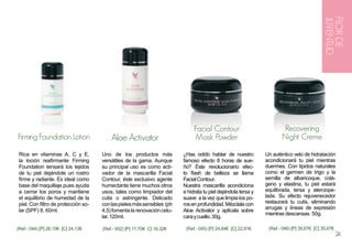 FLOR DE
                                                                                                                                            JUVENTUD
                                                                              Facial Contour                           Recovering
Firming Foundation Lotion                 Aloe Activator                      Mask Powder                             Night Creme

 Rica en vitaminas A, C y E,          Uno de los productos más           ¿Has odído hablar de nuestro          Un auténtico velo de hidratación
 la loción reafirmante Firming        versátiles de la gama. Aunque      famoso efecto 8 horas de sue-         acondicionará tu piel mientras
 Foundation tensará los tejidos       su principal uso es como acti-     ño? Éste revolucionario efec-         duermes. Con lípidos naturales
 de tu piel dejándote un rostro       vador de la mascarilla Facial      to flash de belleza se llama          como el germen de trigo y la
 firme y radiante. Es ideal como      Contour, éste exclusivo agente     Facial Contour.                       semilla de albaricoque, colá-
 base del maquillaje pues ayuda       humectante tiene muchos otros      Nuestra mascarilla acondiciona        geno y elastina, tu piel estará
 a cerrar los poros y mantiene        usos, tales como limpiador del     e hidrata tu piel dejándola tersa y   equilibrada, tersa y aterciope-
 el equilibrio de humedad de la       cutis o astringente. Delicado      suave a la vez que limpia los po-     lada. Su efecto rejuvenecedor
 piel. Con filtro de protección so-   con las pieles más sensibles (ph   ros en profundidad. Mézclala con      restaurará tu cutis, eliminando
                                                                                                               arrugas y líneas de expresión
 lar (SPF) 8. 60ml.                   4,5) fomenta la renovación celu-   Aloe Activator y aplícala sobre
                                                                                                               mientras descansas. 50g.
                                      lar. 120ml.                        cara y cuello. 30g.

(Ref.- 044) [P] 26,15€ [C] 24,12€     (Ref.- 052) [P] 17,70€ C] 16,32€    (Ref.- 045) [P] 24,84€ [C] 22,91€     (Ref.- 046) [P] 38,67€ [C] 35,67€
                                                                                                                                                    24
 