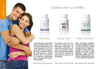 Cuidamos de ti y tu familia
NUTRICIÓN




                     Arctic-Sea®                    Forever Kids ®                    Fields of Greens®
            Los ácidos grasos poli-insatu-      Formuladas para niños ma-           Obtén los mejores ingredien-
            rados de origen animal, como        yores de dos años, las mul-         tes de los vegetales para tu die-
            el Omega 3 (del salmón) y de        tivitaminas masticables de          ta. Fields of Greens combina
            origen vegetal como el Ome-         Forever Kids en forma de ani-       jóvenes brotes de cebada, tri-
            ga 9 (del aceite de oliva) te       males, les aportarán vitami-        go, alfalfa y cayena. Esta com-
            ayudarán a mantener jóvenes         nas, minerales y fitonutrientes.    binación nos ayuda a tener
            las articulaciones y arterias       A tus hijos les encantará el        digestiones menos pesadas.
            evitando así la acumulación         sabor natural a naranja y uva.      Ideal para aquellos que no in-
            de sustancias perjudiciales         120 tabletas.                       corporan habitualmente verdu-
            para la circulación. 60 cápsu-                                          ra en su dieta. 80 comprimidos.
            las de gelatina.

            (Ref.- 039) [P] 33,55€ [C] 33,55€   (Ref.- 198) [P] 15,30€ [C] 15,30€   (Ref.- 068) [P] 13,24€ [C] 13,24€
     5
 
