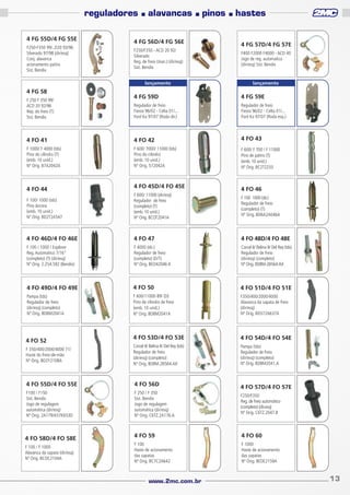 reguladores
4 FG 55D/4 FG 55E
F250-F350 99/..D20 93/96
Silverado 97/98 (dir/esq)
Conj. alavanca
acionamento patins
Sist. Bendix

■

alavancas

■

4 FG 56D/4 FG 56E
F250/F350 - ACD 20 92/
Silverado
Reg. de freio (man.) (dir/esq)
Sist. Bendix
lançamento

4 FG 58

pinos

■

hastes

4 FG 57D/4 FG 57E
F400 F2000 F4000 - ACD 40
Jogo de reg. automatica
(dir/esq) Sist. Bendix

lançamento

4 FG 59D

4 FG 59E

Regulador de freio
Fiesta 96/02 - Celta 01/...
Ford Ka 97/07 (Roda dir.)

Regulador de freio
Fiesta 96/02 - Celta 01/...
Ford Ka 97/07 (Roda esq.)

4 FO 41

4 FO 42

4 FO 43

F 1000/ F 4000 (tds)
Pino do cilindro (T)
(emb. 10 unid.)
Nº Orig. B7A2042A

F 600/ 7000/ 11000 (tds)
Pino do cilindro
(emb. 10 unid.)
Nº Orig. 572042A

F 600/ F 700 / F 11000
Pino de patins (T)
(emb. 10 unid.)
Nº Orig. BC2T2233

F 250 F 350 99/
ACD 20 92/96
Rep. do freio (T)
Sist. Bendix

4 FO 44

4 FO 45D/4 FO 45E

4 FO 46

F 100/ 1000 (tds)
Pino âncora
(emb. 10 unid.)
Nº Orig. BD2T2A547

F 600/ 11000 (dir/esq)
Regulador de freio
(completo) (T)
(emb. 10 unid.)
Nº Orig. BCOT2041A

4 FO 46D/4 FO 46E

4 FO 47

4 FO 48D/4 FO 48E

F 100 / 1000 / Explorer
Reg. Automático 7/16”
(completo) (T) (dir/esq)
Nº Orig. 2.254.592 (Bendix)

F 4000 (dir.)
Regulador de freio
(completo) (D/T)
Nº Orig. BEO42046 A

Corcel II/ Belina II/ Del Rey (tds)
Regulador de freio
(dir/esq) (completo)
Nº Orig. BD8M-2B564-AX

4 FO 49D/4 FO 49E

4 FO 50

4 FO 51D/4 FO 51E

Pampa (tds)
Regulador de freio
(dir/esq) (completo)
Nº Orig. BD8M2041A

F 600/11000 89/ (D)
Pino de cilindro de freio
(emb. 10 unid.)
Nº Orig. BD8M2041A

F350/400/2000/4000
Alavanca da sapata de freio
(dir/esq)
Nº Orig. BD572A637A

4 FO 53D/4 FO 53E

4 FO 54D/4 FO 54E

F 350/400/2000/4000 71/
Haste do freio-de-mão
Nº Orig. BD2Y2108A

Corcel II/ Belina II/ Del Rey (tds)
Regulador de freio
(dir/esq) (completo)
Nº Orig. BD8M.2B564.AX

Pampa (tds)
Regulador de freio
(dir/esq) (completo)
Nº Orig. BD8M2041.A

4 FO 55D/4 FO 55E

4 FO 56D

F100 / F150
Sist. Bendix
Jogo de regulagem
automática (dir/esq)
Nº Orig. 2A179/A57K653D

F 250 / F 350
Sist. Bendix
Jogo de regulagem
automática (dir/esq)
Nº Orig. C6TZ.2A176.A

4 FO 52

4 FO 58D/4 FO 58E
F 100 / F 1000
Alavanca da sapata (dir/esq)
Nº Orig. BCOC2104A

F 100 1000 (dir.)
Regulador de freio
(completo) (T)
Nº Orig. BD6A2A046A

4 FO 57D/4 FO 57E
F250/F350
Reg. de freio automático
(completo) (dir.esq)
Nº Orig. C6TZ.2047.B

4 FO 59

4 FO 60

F 100
Haste de acionamento
das sapatas
Nº Orig. BC7C2A642

F 1000
Haste de acionamento
das sapatas
Nº Orig. BEDE2159A

www.2mc.com.br

13

 