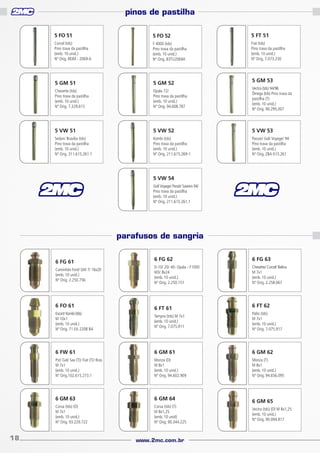 pinos de pastilha
5 FO 51

5 FO 52

5 FT 51

Corcel (tds)
Pino trava da pastilha
(emb. 10 unid.)
Nº Orig. BEIM - 2069-A

F 4000 (tds)
Pino trava da pastilha
(emb. 10 unid.)
Nº Orig. 83TU2069A

Fiat (tds)
Pino trava da pastilha
(emb. 10 unid.)
Nº Orig. 7.073.230

5 GM 51

5 GM 52

Chevette (tds)
Pino trava da pastilha
(emb. 10 unid.)
Nº Orig. 7.329.615

Opala 72/
Pino trava da pastilha
(emb. 10 unid.)
Nº Orig. 94.608.787

Vectra (tds) 94/96
Ômega (tds) Pino trava da
pastilha (T)
(emb. 10 unid.)
Nº Orig. 90.295.007

5 VW 51

5 VW 52

5 VW 53

Sedan/ Brasília (tds)
Pino trava da pastilha
(emb. 10 unid.)
Nº Orig. 311.615.261.1

Kombi (tds)
Pino trava da pastilha
(emb. 10 unid.)
Nº Orig. 211.615.269-1

Passat/ Gol/ Voyage/ 94
Pino trava da pastilha
(emb. 10 unid.)
Nº Orig. ZBA 615.261

5 GM 53

5 VW 54
Gol/ Voyage/ Parati/ Saveiro 94/
Pino trava da pastilha
(emb. 10 unid.)
Nº Orig. 211.615.261.1

parafusos de sangria
6 FG 61
Caminhão Ford/ GM 7/ 16x20
(emb. 10 unid.)
Nº Orig. 2.250.756

6 FO 61
Escort/ Kombi (tds)
M 10x1
(emb. 10 unid.)
Nº Orig. 71 EA 2208 BA

6 FG 62

6 FG 63

D-10/ 20/ 40- Opala - F1000
M3/ 8x24
(emb. 10 unid.)
Nº Orig. 2.250.151

Chevette/ Corcel/ Belina
M 7x1
(emb. 10 unid.)
Nº Orig. 2.258.067

6 FT 61

6 FT 62
Palio (tds)
M 7x1
(emb. 10 unid.)
Nº Orig. 7.075.917

6 FW 61

6 GM 61

6 GM 62

Pst/ Gol/ Sav (T)/ Fiat (T)/ Bras
M 7x1
(emb. 10 unid.)
Nº Orig.102.615.273.1

Monza (D)
M 8x1
(emb. 10 unid.)
Nº Orig. 94.602.909

Monza (T)
M 8x1
(emb. 10 unid.)
Nº Orig. 94.656.095

6 GM 63

6 GM 64

Corsa (tds) (D)
M 7x1
(emb. 10 unid.)
Nº Orig. 93.229.722

18

Tempra (tds) M 7x1
(emb. 10 unid.)
Nº Orig. 7.075.911

Corsa (tds) (T)
M 8x1,25
(emb. 10 unid)
Nº Orig. 90.344.225

www.2mc.com.br

6 GM 65
Vectra (tds) (D) M 8x1,25
(emb. 10 unid.)
Nº Orig. 90.094.817

 