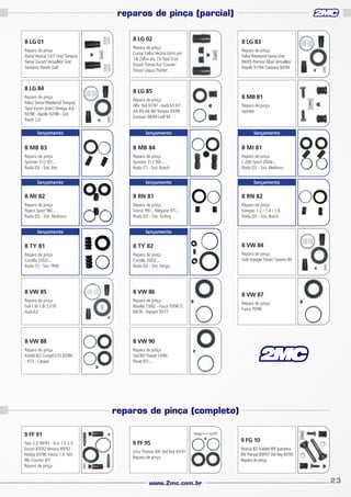 reparos de pinça (parcial)
8 LG 01
Reparo de pinça
Astra/ Vectra/ 147/ Uno/ Tempra/
Siena/ Escort/ Versailles/ Gol/
Santana/ Parati/ Golf

8 LG 84
Reparo de pinça
Palio/ Siena/ Weekend/ Tempra/
Tipo/ Escort Zetec/ Omega 4cil.
92/98 - Apollo 92/98 - Gol
Parati 2.0
lançamento

8 LG 02
Reparo de pinça
Corsa/ Celta/ Vectra/ Astro aro
14/ Zafira aro 15/ Tipo/ Eco/
Escort/ Fiesta/ Ka/ Courier/
Focus/ Logus/ Pointer

8 LG 85
Reparo de pinça
Alfa 164 91/97 - Audi A3 97/
A4 95/ A6 94/ Tempra 93/99
Eurovan 98/99 Golf 94
lançamento

8 LG 83
Reparo de pinça
Palio/ Weekend-Siena-Uno
84/05 Premio/ Elba/ Versailles/
Royale 91/94/ Santana 84/94

8 MB 81
Reparo de pinça
Sprinter

lançamento

8 MB 83

8 MB 84

8 MI 81

Reparo de pinça
Sprinter 312 97/...
Roda (D) - Sist. Ate

Reparo de pinça
Sprinter 312 99/...
Roda (T) - Sist. Bosch

Reparo de pinça
L 200 Sport 2004/...
Roda (D) - Sist. Akebono

lançamento

lançamento

lançamento

8 MI 82

8 RN 81

8 RN 82

Reparo de pinça
Pajero Sport 98/...
Roda (D) - Sist. Akebono

Reparo de pinça
Scenic 99/... Mégane 97/...
Roda (D) - Sist. Girling

Reparo de pinça
Kangoo 1.2 / 1.4 / 1.6
Roda (D) - Sist. Bosch

lançamento

lançamento

8 TY 81

8 TY 82

8 VW 84

Reparo de pinça
Corolla 2003/...
Roda (T) - Sist. TRW

Reparo de pinça
Corolla 2003/...
Roda (D) - Sist. Varga

Reparo de pinça
Gol/ Voyage/ Parati/ Saveiro 84

8 VW 85

8 VW 86

Reparo de pinça
Gol 1.6/ 1.8/ 2.0 IV
Audi A3

Reparo de pinça
Brasília 73/82 - Fusca 70/96 TL
69/76 - Variant 70/77

8 VW 88

8 VW 90

Reparo de pinça
Kombi 82/ Gurgel G15 82/84
- X15 - Carajas

Reparo de pinça
Gol 80/ Passat 74/86
Parati 81/...

8 VW 87
Reparo de pinça
Fusca 70/96

reparos de pinça (completo)
9 FF 91
Tipo 2.0 94/97 - Eco 1.0 2.0
Escort 83/92 Verona 89/92
Hobby 93/96 Fiesta 1.4 16V
96/ Courier 97/
Reparo de pinça

9 FF 95
Uno/ Premio 84/ Del Rey 83/91
Reparo de pinça

www.2mc.com.br

9 FG 10
Monza 82/ Kadett 89/ Ipanema
89/ Pampa 89/97/ Del Rey 83/95
Reparo de pinça

23

 