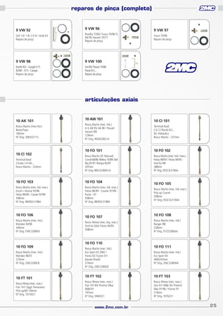 reparos de pinça (completo)

9 VW 92

9 VW 96

Gol 1.6/ 1.8/ 2.0 IV / Audi A3
Reparo de pinça

Brasília 73/82/ Fusca 70/96 TL
69/76/ Variant 70/77
Reparo de pinça

9 VW 98

9 VW 100

Kombi 82/ - Gurgel G15
82/84 - X15 - Carajas
Reparo de pinça

9 VW 97

Gol 80/ Passat 74/86
Parati 81/...
Reparo de pinça

Fusca 70/96
Reparo de pinça

articulações axiais

10 AK 101
Rosca Macho (mec.hid.)
Besta/Topic
183mm
Nº Orig. 508332115

10 AW 101
Rosca Macho (mec. hid.)
A 4, A8 95/ A6 98 / Passat/
Variant 99/
129mm
Nº Orig. 4D0422821A

10 CI 101
Terminal Axial
C3,C3 Pluriel 02/...
Dir. Hidráulica
Rosca Macho - 237mm

10 FO 101

10 FO 102

Terminal Axial
Citroën C4 04/...
Rosca Macho - 324mm

Rosca Macho (ZF Manual)
Corcel 68/86 /Belina 70/89 /Del
Rey 81/91 /Pampa 82/97
207mm
Nº Orig. 86EU3280A1A

Rosca Macho (mec. hid./ man.)
Fiesta 89/93 / Fiesta 94/95 Ford Ka 99/
288mm
Nº Orig. XS5C3L519AA

10 FO 103

10 FO 104

Rosca Macho (mec. hid. man.)
Escort / Verona 93/96
Fiesta 96/99 - Courier 97/99
308mm
Nº Orig. 96FB3L519BA

Rosca Macho (mec. hid. man.)
Fiesta 96/99 - Courier 97/99 Puma - 97
308mm
Nº Orig. 96FB3L519BA

10 CI 102

10 FO 106
Rosca Macho (mec. hid.)
Mondeo 94/96
340mm
Nº Orig. F5RC3280EA

10 FO 109
Rosca Macho (mec. hid.)
Mondeo 96/01
274mm
Nº Orig. 2S6C3280LB

10 FT 101
Rosca Fêmea (mec. man.)
Fiat 147/ Oggi/ Panorama/
Pick-up/84 140mm
Nº Orig. 7073021

10 FO 107
Rosca Fêmea (mec. Arg. man.)
Ford Ka (tds)/ Fiesta 94/95
308mm

10 FO 110
Rosca Macho (mec. hid.)
Eco Sport 03 2WD /
Fiesta 02/ Fusion 01/
(exceto Brasil)
274mm
Nº Orig. 2S6C3280LB

10 FO 105
Rosca Macho (mec. hid. man.)
Pick-up Courier
298mm
Nº Orig. XS5C3L519AA

10 FO 108
Rosca Macho (mec. hid.)
Ranger 98/
258mm
Nº Orig. F57Z3280AA

10 FO 111
Rosca Macho (mec. hid.)
Eco Sport 04
4WD243mm
Nº Orig. 2S6C3280MA

10 FT 102

10 FT 103

Rosca Fêmea (mec. man.)
Fiat 147 84/ Premio/ Elba/
Mille/91
197mm
Nº Orig. 5960321

Rosca Fêmea (mec. man.)
Uno 91/ Mille 92/ Premio/
Elba 91/96 / Fiorino 91
219mm
Nº Orig. 7076231

www.2mc.com.br

25

 