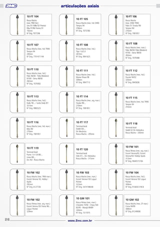 articulações axiais
10 FT 104
Rosca Macho
(mec. TRW hid.)
Uno 91/ Mille 92/ Premio/
Elba 91/96/ Fiorino 91
192mm
Nº Orig. 7077206

10 FT 105
Rosca Macho (mec. hid. DHB)
Tempra 94
258mm
Nº Orig. 7075780

10 FT 106
Rosca Macho
(mec. DHB/ TRW)
Palio 01/ Strada 99/
Tempra 94/
270mm
Nº Orig. 7081851

10 FT 108

10 FT 107

10 FT 108

Rosca Macho (mec. hid. TRW)
Tempra 94
240mm
Nº Orig. 7701471144

Rosca Macho (mec. hid.)
Tipo 1.6/2.0
267mm
Nº Orig. 9941625

Rosca Macho (mec. man.)
Palio 96/00/ Palio Weekend
97/00 - Siena 98/00
283mm
Nº Orig. 7079388

10 FT 111

10 FT 112

Rosca Macho (mec. hid.)
Marea/ Brava 98
309mm
Nº Orig. 9947713

Rosca Macho (mec. hid.)
Ducato 94/02
320mm
Nº Orig. 9945836

10 FT 110
Rosca Macho (mec. hid.)
Palio 96/00 - Palio Weekend
97/00 - Siena 98/00
282mm
Nº Orig. 7079382

10 FT 113

10 FT 114

Rosca Macho (mec. hid.)
Daily 78/... / turbo Daily 87/
331mm
Nº Orig. 9983325

Rosca Macho (mec. arg. man.)
Strada 99/...
270mm
Nº Orig. 7081851

10 FT 116

10 FT 117

Rosca Macho (mec. hid. man.)
Idea 06/
270mm
Nº Orig. 7081851

Terminal Axial
Doblô 00/...
Dir Mecânica
Rosca Macho - 295mm

10 FT 119

10 FT 120

10 FT 115
Rosca Macho (mec. hid. TRW)
Tempra 94
255mm

10 FT 118
Terminal Axial
Doblô 02 Dir Hidráulica
Rosca Macho - 330mm

10 FW 101

Terminal Axial
Stilo 01/... Dir. Hidráulica
Rosca Macho - 315mm

Rosca fêmea (mec. arg. man.)
Escort/ Verona/92, Escort/
Verona/92/ Hobby/ Apolo
312mm
Nº Orig. 90AR31519A

10 FW 102

10 FW 103

10 FW 104

Rosca Macho (mec. TRW man.)
Escort/ Verona/ 92, Hobby /
Apolo
292mm
Nº Orig. 6127726

Rosca Macho (mec. man.)
Escort/ Verona/ 93/ Logus/
Pointer
322mm
Nº Orig. 547419803B

Rosca Macho (mec. hid.)
Escort/ Verona/ 93/ Logus/
Pointer
309mm
Nº Orig. 91AB3L519CB

Terminal Axial
Punto 1.4-1.8-08/...
Linea 08/...
Dir. Hid - Rosca Macho

10 FW 102
Rosca Fêmea (mec. arg. man.)
Escort/ Verona 93/ Fiesta 96/...
Logus/ Pointer
329mm

26

10 GM 101
Rosca Fêmea (mec. man.)
Chevette 73/94 - Chevy 500
83/95 - Marajó 89/89
244mm
Nº Orig. 7317075

www.2mc.com.br

10 GM 102
Rosca Macho (mec. ZF man.)
Corsa 94/99
308mm
Nº Orig. 81249006

 