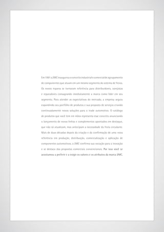 Em 1991 a 2MC inaugurou o conceito industrial e comercial de agrupamento
de componentes que atuam em um mesmo segmento do sistema de freios.
Os novos reparos se tornaram referência para distribuidores, varejistas
e reparadores consagrando imediatamente a marca como líder em seu
segmento. Para atender as expectativas do mercado, a empresa seguiu
expandindo seu portfólio de produtos e sua proposta de serviços criando
continuadamente novas soluções para o trade automotivo. O catálogo
de produtos que você tem em mãos representa esse conceito anunciando
o lançamento de novas linhas e complementos apontados em destaque,
que não só atualizam, mas antecipam a necessidade da frota circulante.
Mais de duas décadas depois da criação e da confirmação de uma nova
referência em produção, distribuição, comercialização e aplicação de
componentes automotivos, a 2MC confirma sua vocação para a inovação
e se destaca das propostas comerciais convencionais. Por isso você se
acostumou a preferir e a exigir os valores e os atributos da marca 2MC.

www.2mc.com.br

3

 