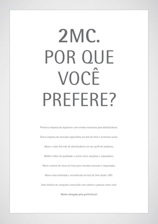 2MC.

POR QUE
VOCÊ
PREFERE?
Primeira empresa do segmento com vendas exclusivas para distribuidores.
Única empresa do mercado especialista em kits de freio e terminais axiais.
Maior e mais fiel rede de distribuidores em seu perfil de produtos.
Melhor índíce de qualidade e aceite entre varejistas e reparadores.
Maior número de itens em freio para veículos naconais e importados.
Marca mais lembrada e reconhecida em kits de freio desde 1991.
Uma história de conquista construída com valores e pessoas como você.
Muito obrigado pela preferência!

 