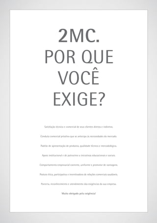 2MC.

POR QUE
VOCÊ
EXIGE?
Satisfação técnica e comercial de seus clientes diretos e indiretos.
Conduta comercial próativa que se antecipa às necessidades do mercado.
Padrão de apresentação de produtos, qualidade técnica e mercadológica.
Apoio institucional e de patrocínio a iniciativas educacionais e sociais.
Comportamento empresarial coerente, uniforme e promotor de vantagens.
Postura ética, participativa e incentivadora de relações comerciais saudáveis.
Parceria, reconhecimento e atendimento das exigências da sua empresa.
Muito obrigado pela exigência!

www.2mc.com.br

31

 