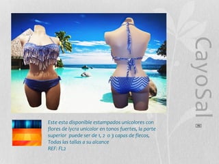 CayoSal
®

Este esta disponible estampados unicolores con
flores de lycra unicolor en tonos fuertes, la parte
superior puede ser de 1, 2 o 3 capas de flecos,
Todas las tallas a su alcance
REF: FL2

 