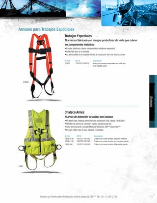 Servicio al Cliente sobre Protección contra caídas de 3M™ Tel: (51-1) 224-2728 13
Arneses para Trabajos Especiales
U1620
1808
Arneses
Trabajos Especiales
El arnés es fabricado con mangas protectoras de vinilo que cubren
los componentes metálicos
• Fundas plásticas cubren componentes metálicos expuestos
• Anillo tipo lazo en la espalda
• La almohadilla de la espalda facilita la colocación libre de obstrucciones
# Prod UPC # Descripción
U1620 10078371004320 Arnés para trabajos especiales con anillo tipo
D de espalda suave
Chaleco Arnés
El arnés de detención de caídas con chaleco
• El diseño tipo chaleco promueve una colocación más rápida y más fácil
• Hebillas de pecho de conexión rápida, ojal para piernas
• Color luminiscente, incluido Material Reflectivo 3M™ Scotchlite™
• Incluye anillos tipo D para espalda y costados
# Prod UPC # Descripción
1808 (S-M) 10078371001992 Chaleco con arnés tamaño pequeño-mediano
1808 (L-XL) 10078371001985 Chaleco con arnés tamaño grande-extra grande
1808 (XXL) 10078371002005 Chaleco con arnés tamaño doble-extra grande
 