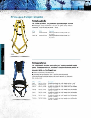 14
Arneses para trabajos Especiales
1492
Arneses
10955
Arnés Recubierto
Las correas recubierta con poliuretano ayuda a proteger la malla
• Diseñados para trabajos en ambientes sucios como por ejemplo trabajos en techos
con alquitrán, trabajos en campo de petróleo, y pintura
# Prod UPC # Descripción
10955 10078371015548 Ojal para pierna; Pasante para Pecho; anillo tipo D
para espalda
10955-XXL 10078371015555 Ojal para pierna; Pasante para Pecho; anillo tipo D
para espalda
Arnés para torres
Los componentes incluyen: anillo tipo D para espalda, anillo tipo D para
pecho, correa de asiento con anillos tipo D de posicionamiento, hebilla de
conexión rápida en el pecho y piernas.
• Diseñado para ascenso en escalera vertical
• Configuración de peso más liviano ayuda a reducir la fatiga del trabajador
• Anillo tipo D frontal fijo estándar para punto de conexión aprobado con sistemas de
línea de vida vertical
# Prod UPC # Descripción
1490 10078371015326 Arnés para torres; anillo tipo D para espalda; anillo tipo D frontal
1490-XXL 10078371015333 Arnés para torres; anillo tipo D para espalda; anillo tipo D frontal
1492-S 10078371015340 Arnés para torres; anillo tipo D para espalda; anillos tipo D laterales;
anillo tipo D delantero
1492-M 10078371015357 Arnés para torres; anillo tipo D para espalda; anillos tipo D laterales;
anillo tipo D delantero
1492-L 10078371015364 Arnés para torres; anillo tipo D para espalda; anillos tipo D laterales;
anillo tipo D delantero
1492-XL 10078371015371 Arnés para torres; anillo tipo D para espalda; anillos tipo D laterales;
anillo tipo D delantero
1492-XXL 10078371015388 Arnés para torres; anillo tipo D para espalda; anillos tipo D laterales;
anillo tipo D delantero
 