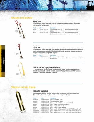 22
Anclajes
SafeClaw
El dispositivo de anclaje reutilizable SafeClaw puede ser insertado fácilmente y retirado del
concreto vertido pre-perforado.
Prod # UPC # Descripción
4075 10078371010710 Dimensiones del orificio 3/4” x 3” profundidad; especificado para
5,000 lb.
4077 10078371011625 Dimensiones del orificio 1” x 4.5” profundidad; especificado para
5,000 lb; aprobado para usar con sistema de línea de vida horizontal
SafeLok
El dispositivo de anclaje reutilizable SafeLok puede ser insertado fácilmente y retirado del orificio
hueco del concreto pre-moldeado. Este dispositivo de anclaje también es diseñado para usarse
envigas de acero como un “agarre de larguero”.
Prod # UPC # Descripción
4011 10078371627154 Dimensiones del orificio 3/4”; Para viga de acero, concreto pre-moldeado o
de orificio hueco
Correa de Anclaje para Concreto
La correa de anclaje para concreto es un dispositivo de anclaje temporal para el trabajo de
formado de concreto, la cual está diseñada para ser cortada y retirada al completar una obra.
Disponible a la venta en paquete de 10 piezas.
Anclajes de Concreto
4011
4824
4550-U
4077
4075
Fajas de Sujeción
Diseñada para envolverse alrededor de estructuras, formando un punto de anclaje seguro.
Conveniente e idealmente adaptada para instalaciones rápidas y fáciles.
Prod # UPC # Descripción
4550-U-3 10078371011632 Reforzada de 3 ft. de longitud
4550-U 10078371002760 Reforzada de 6 ft. de longitud
4550-E 10078371002739 Faja de sujeción de 6 ft. con trama Apache de 1.75”
4550-3 10078371002708 Faja de sujeción de 3 ft. con trama de 1.75”
4550 10078371000636 Faja de 6 ft. con trama de 1.75”
4550-A 10078371002722 Faja de sujeción ajustable de 4-6 ft
4551 10078371000643 Faja de sujeción diseñada para andamiaje de 18” de largo; anillo tipo D
4550-SCS-6 10078371002753 Faja de cable de acero de 6 ft que pasa a través de correa de sujeción
4550-SCS-4 10078371002746 Faja de cable de acero de 4 ft que pasa a través de correa de sujeción
Slingas d anclaje (Fajas)
 
