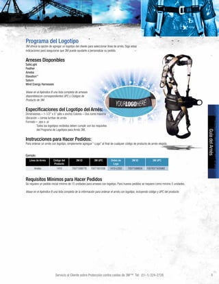 Servicio al Cliente sobre Protección contra caídas de 3M™ Tel: (51-1) 224-2728 9
GuíadelArnés
Programa del Logotipo
3M ofrece la opción de agregar un logotipo del cliente para seleccionar línea de arnés. Siga estas
indicaciones para asegurarse que 3M puede ayudarle a personalizar su pedido.
Arneses Disponibles
SafeLight
Feather
Ameba
Elavation™
Saturn
Wind Energy Harnesses
Véase en el Apéndice B una lista completa de arneses
disponiblescon correspondientes UPC y Códigos de
Producto de 3M.
Especificaciones del Logotipo del Arnés:
Dimensiones – 1-1/2” x 5” (alto x ancho) Colores – Dos como máximo
Ubicación – correa lumbar de arnés
Formato – .eps o .ai
	 Todos los logotipos recibidos deben cumplir con los requisitos
	 del Programa de Logotipos para Arnés 3M.
Instrucciones para Hacer Pedidos:
Para ordenar un arnés con logotipo, simplemente agregue “-Logo” al final de cualquier código de producto de arnés elegido.
Ejemplo:
Línea de Arnés Código del
Producto
3M ID 3M UPC Orden de
Logo
3M ID 3M UPC
Ameba 1410 70071599776 70071601036 1410-LOGO 70071599834 10078371635982
Requisitos Mínimos para Hacer Pedidos
Se requiere un pedido inicial mínimo de 15 unidades para arneses con logotipo. Para nuevos pedidos se requiere como mínimo 5 unidades.
Véase en el Apéndice B una lista completa de la información para ordenar el arnés con logotipo, incluyendo código y UPC del producto.
 